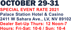 OCTOBER 29-31   SPECIAL EVENT RATE 2021 Palace Station Hotel & Casino 2411 W Sahara Ave., LV, NV 89102 Dealer Set-Up Thurs: 12 Noon-7 Hours: Fri-Sat: 10-6 / Sun: 10-4